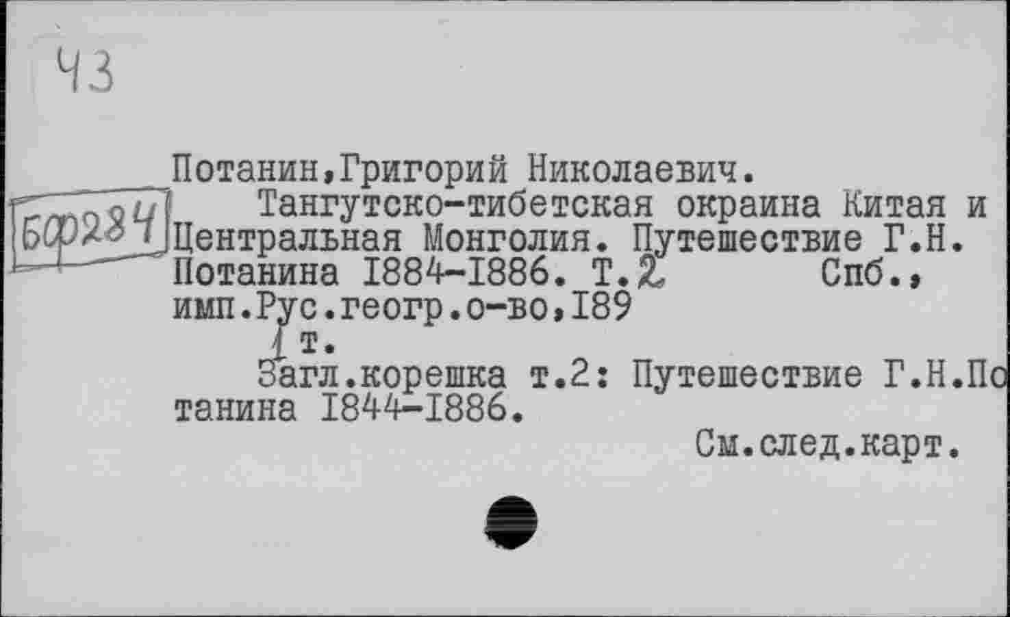 ﻿
Потанин»Григорий Николаевич.
Тангутско-тибетская окраина Китая и Центральная Монголия. Путешествие Г.Н. Потанина 1884-1886. T.Z Спб.» имп.Рус.геогр.о-во » 189
Загл.корешка т.2: Путешествие Г.Н.П танина 1844-1886.
См.след.карт.